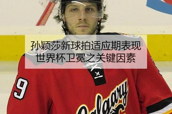 孙颖莎新球拍适应期表现 世界杯卫冕之关键因素