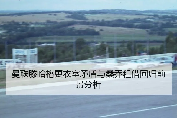 曼联滕哈格更衣室矛盾与桑乔租借回归前景分析