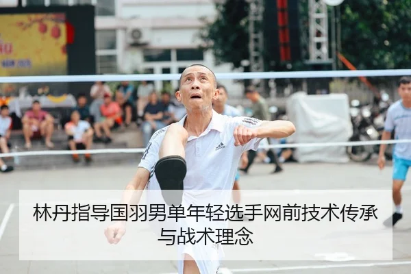 林丹指导国羽男单年轻选手网前技术传承与战术理念