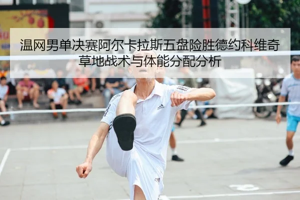 温网男单决赛阿尔卡拉斯五盘险胜德约科维奇草地战术与体能分配分析